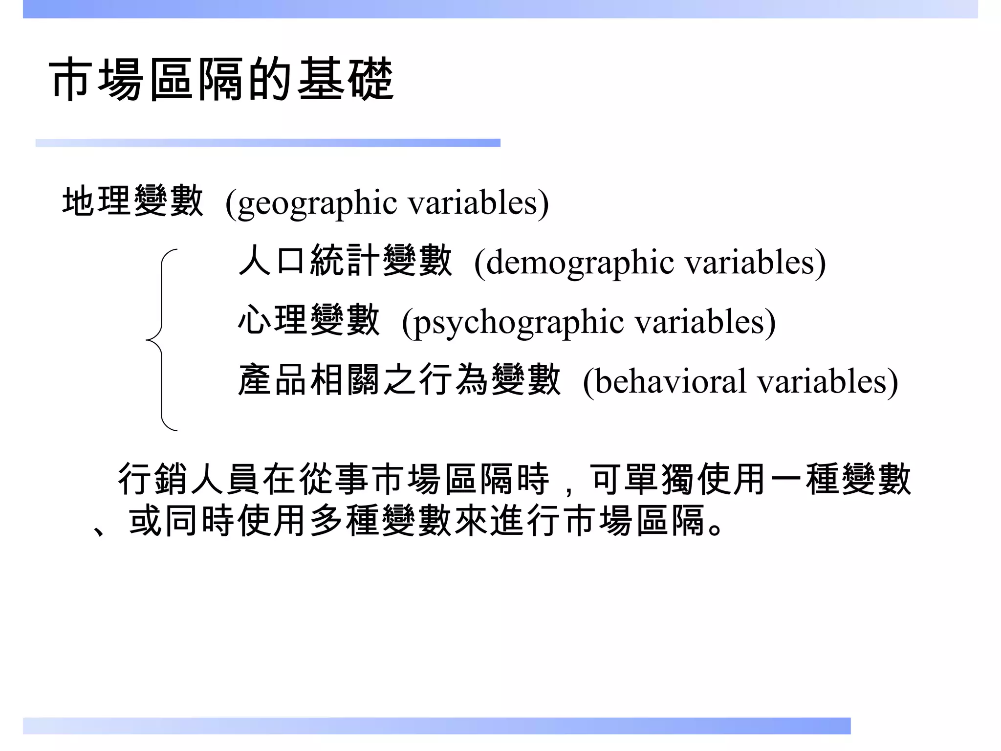 市場區隔的基礎 地理變數  (geographic variables) 人口統計變數  (demographic variables) 心理變數  (psychographic variables) 產品相關之行為變數  (behavioral variables)  行銷人員在從事市場區隔時，可單獨使用一種變數、或同時使用多種變數來進行市場區隔。 