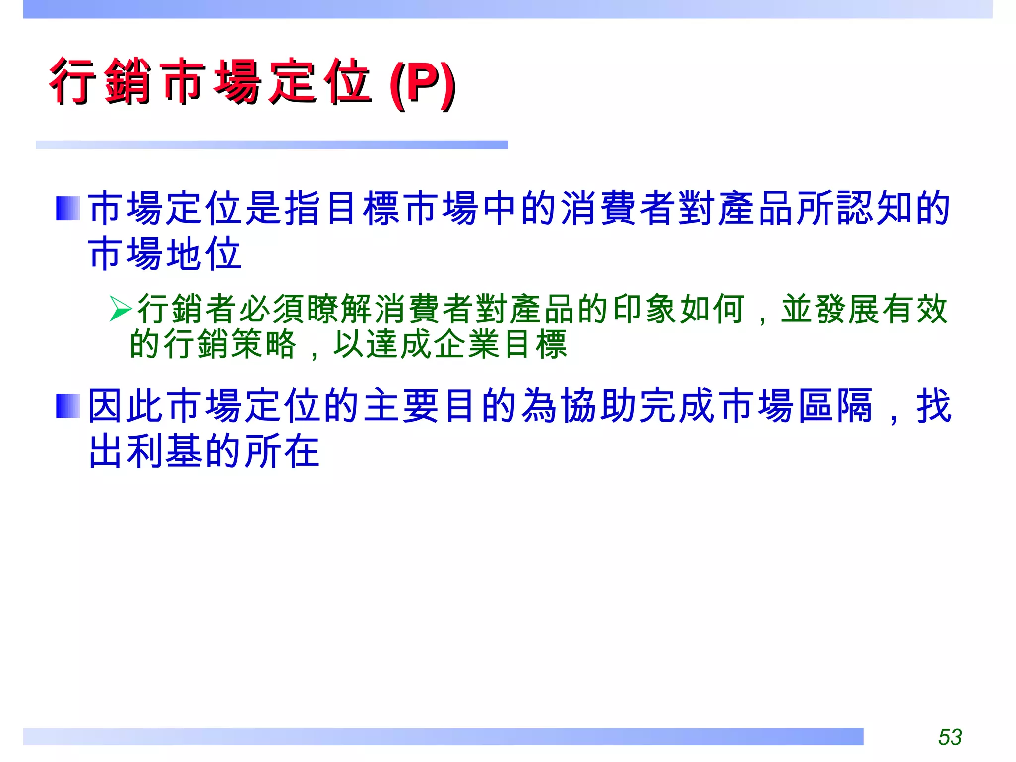 行銷市場定位 (P) 市場定位是指目標市場中的消費者對產品所認知的市場地位 行銷者必須瞭解消費者對產品的印象如何，並發展有效的行銷策略，以達成企業目標 因此市場定位的主要目的為協助完成市場區隔，找出利基的所在 