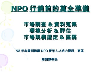 98 年非營利組織 NPO 青年人才培力課程 - 東區 詹翔霖教授 NPO 行銷前的萬全準備 市場調查 & 資料蒐集 環境分析 & 評估 市場規模選定 & 區隔 