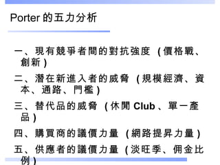 Porter 的五力分析 一、現有競爭者間的對抗強度  ( 價格戰、創新 ) 二、潛在新進入者的威脅  ( 規模經濟、資本、通路、門檻 )  三、替代品的威脅  ( 休閒 Club 、單一產品 )  四、購買商的議價力量  ( 網路提昇力量 )  五、供應者的議價力量   ( 淡旺季、佣金比例 )  