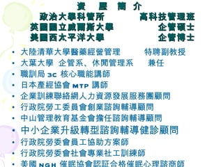 資  歷  簡  介    政治大學科管所  高科技管理班 英國國立威爾斯大學  企管碩士 美國西太平洋大學  企管博士 大陸清華大學醫藥經營管理  特聘副教授 大葉大學  企管系、休閒管理系  兼任 職訓局 3C 核心職能講師 日本產經協會 MTP 講師 企業訓練聯絡網人力資源發展服務團顧問 行政院勞工委員會創業諮詢輔導顧問 中山管理教育基金會擔任諮詢輔導顧問 中小企業升級轉型諮詢輔導健診顧問 行政院勞委會員工協助方案師 行政院勞委會社會專業社工訓練師 美國 NGH 催眠協會認証合格催眠心理諮商師 