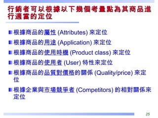 行銷者可以根據以下幾個考量點為其商品進行適當的定位  根據商品的 屬性 (Attributes) 來定位 根據商品的 用途 (Application) 來定位 根據商品的 使用時機 (Product class) 來定位 根據商品的 使用者 (User) 特性來定位 根據商品的 品質對價格 的關係 (Quality/price) 來定位 根據企業與 市場競爭者 (Competitors) 的相對關係來定位 
