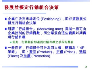 發展並擬定行銷組合決策  企業在決定市場定位 (Positioning) ，即必須發展並擬定行銷組合決策 所謂「行銷組合」 (Marketing max)  是指一組可由企業控制的行銷變數，而企業混合這些變數以期實現行銷目標 因此，行銷組合即達到行銷目標之手段的整合 一般而言，行銷組合可分為四大項，簡稱為「 4P 策略」，即： 產品 (Product) 、 定價 (Price) 、 通路 (Place) 及 推廣 (Promotion)  