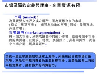 市場區隔的定義與理由 - 企業資源有限 市場 (market)  : 為買賣雙方進行交換之場所，可為實際存在的市場， ( 例如：果菜市場 )  ，或 可為抽象的市場 ( 例如：股票市場、外匯市場 ) 。 市場區隔 (market segmentation)  ： 將一個大市場，分割成幾個不同的小市場，並使每個小市場內的購買者，在需求 、 特性 、 及偏好上，具有同質性 ； 而各小市場之間，則具異質性 。 如統一星巴客連鎖咖啡進軍上海時，所採用的目標市場行銷 策略，就是以年輕消費者為主要目標市場，主要是因為上海的 年輕消費者，擁有強大的消費能力。 