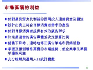 市場區隔的利益  針對最具潛力及利益的區隔投入適當資金及關注 設計出真正符合目標消費者需求的產品 針對目標消費者提供有效的廣告訴求 決定最適當的廣告媒體並決定預算比例 銷售下降時，適時地修正廣告策略和促銷活動 掌握及預測瞬息萬變的市場趨勢，使企業事先準備以獲取利益 充分瞭解與運用人口統計變數 