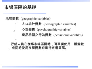 市場區隔的基礎 地理變數  (geographic variables) 人口統計變數  (demographic variables) 心理變數  (psychographic variables) 產品相關之行為變數  (behavioral variables)  行銷人員在從事市場區隔時，可單獨使用一種變數、或同時使用多種變數來進行市場區隔。 