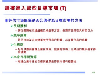 評估市場區隔是否合適作為目標市場的方法 長期獲利 評估區隔在 市場規模 及 成長率 方面，長期而言是否具有吸引力 競爭威脅 評估目前及未來 競爭者 所帶來的影響，以及 替代品 的威脅 供應商 好的供應商會讓企業在原料、設備的取得上比其他的競爭者來得有優勢 本身目標與資源 考慮企業本身的目標與資源是否與市場有相關性 選擇進入那些目標市場 (T) 