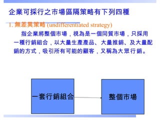 企業可採行之市場區隔策略有下列四種 1. 無差異策略 (undifferentiated strategy)     指企業將整個市場，視為是一個同質市場，只採用一種行銷組合，以大量生產產品 、 大量推銷、及大量配銷的方式，吸引所有可能的顧客，又稱為 大眾行銷 。 一套行銷組合 整個市場 