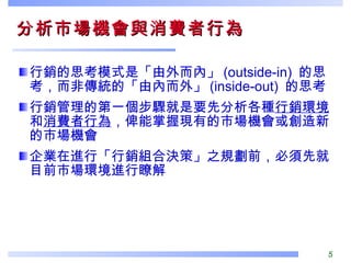 分析市場機會與消費者行為  行銷的思考模式是「由外而內」 (outside-in)  的思考，而非傳統的「由內而外」 (inside-out)  的思考 行銷管理的第一個步驟就是要先分析各種 行銷環境 和 消費者行為 ，俾能掌握現有的市場機會或創造新的市場機會 企業在進行「行銷組合決策」之規劃前，必須先就目前市場環境進行瞭解 