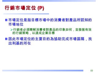 行銷市場定位 (P) 市場定位是指目標市場中的消費者對產品所認知的市場地位 行銷者必須瞭解消費者對產品的印象如何，並發展有效的行銷策略，以達成企業目標 因此市場定位的主要目的為協助完成市場區隔，找出利基的所在 