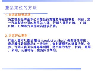 產品定位的方法 1. 先選定競爭品牌： 決定哪些品牌是本公司產品的真實及潛在競爭者，例如，某一汽車製造公司的產品為 A 牌，行銷人員將 B 牌、  C 牌、 D 牌、 E 牌等汽車選定為競爭品牌。 2. 決定評估準則：  行銷人員可以 產品屬性 (product attribute) 做為評估準則，產品屬性是指產品的一些特性，會影響顧客的購買決策。例如，行銷人員可依據專業判斷，將汽車的省油 、 性能 、 豪華 、 新潮、及價格等，做為評估準則。 