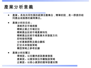 產業分析意義 產業 - 具有共同性質的經濟活動集合，簡單的說，是一群提供相同產品或服務的廠商集合。  產業分析的目的 - 清晰界定市場規模 瞭解企業之市場定位 瞭解產品技術市場產業特性 瞭解產品技術市場產業未來發展方向 即時發現問題 分析產業群聚及競合關係 訂定未來發展策略 轉型策略之參考依據 產業分析的層次 環境面 - 以宏觀角度談產業發展 產業面 - 以競爭與合作觀點談策略 企業面 - 以核心資源的競爭談優劣勢 