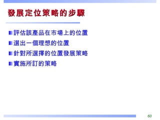 發展定位策略的步驟  評估該產品在市場上的位置 選出一個理想的位置 針對所選擇的位置發展策略 實施所訂的策略 