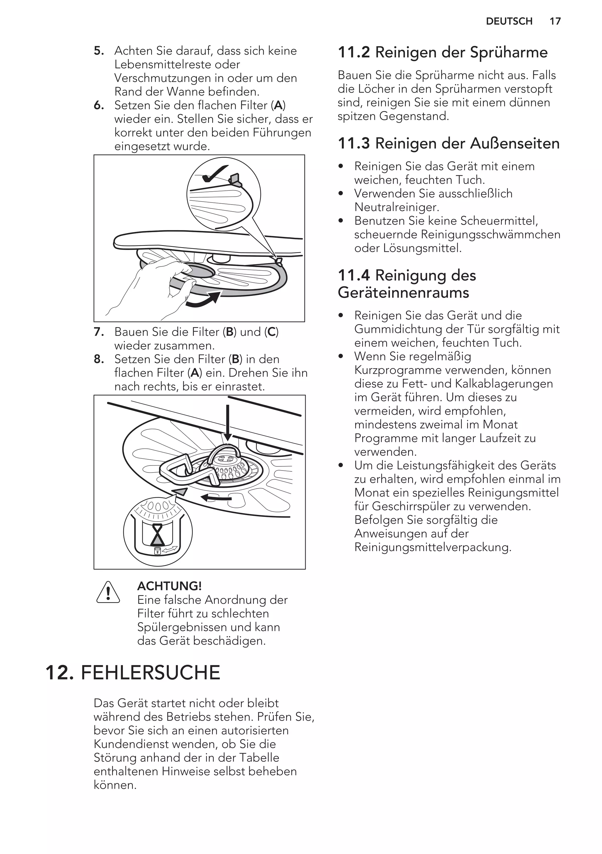 5. Achten Sie darauf, dass sich keine
Lebensmittelreste oder
Verschmutzungen in oder um den
Rand der Wanne befinden.
6. Setzen Sie den flachen Filter (A)
wieder ein. Stellen Sie sicher, dass er
korrekt unter den beiden Führungen
eingesetzt wurde.
7. Bauen Sie die Filter (B) und (C)
wieder zusammen.
8. Setzen Sie den Filter (B) in den
flachen Filter (A) ein. Drehen Sie ihn
nach rechts, bis er einrastet.
ACHTUNG!
Eine falsche Anordnung der
Filter führt zu schlechten
Spülergebnissen und kann
das Gerät beschädigen.
11.2 Reinigen der Sprüharme
Bauen Sie die Sprüharme nicht aus. Falls
die Löcher in den Sprüharmen verstopft
sind, reinigen Sie sie mit einem dünnen
spitzen Gegenstand.
11.3 Reinigen der Außenseiten
• Reinigen Sie das Gerät mit einem
weichen, feuchten Tuch.
• Verwenden Sie ausschließlich
Neutralreiniger.
• Benutzen Sie keine Scheuermittel,
scheuernde Reinigungsschwämmchen
oder Lösungsmittel.
11.4 Reinigung des
Geräteinnenraums
• Reinigen Sie das Gerät und die
Gummidichtung der Tür sorgfältig mit
einem weichen, feuchten Tuch.
• Wenn Sie regelmäßig
Kurzprogramme verwenden, können
diese zu Fett- und Kalkablagerungen
im Gerät führen. Um dieses zu
vermeiden, wird empfohlen,
mindestens zweimal im Monat
Programme mit langer Laufzeit zu
verwenden.
• Um die Leistungsfähigkeit des Geräts
zu erhalten, wird empfohlen einmal im
Monat ein spezielles Reinigungsmittel
für Geschirrspüler zu verwenden.
Befolgen Sie sorgfältig die
Anweisungen auf der
Reinigungsmittelverpackung.
12. FEHLERSUCHE
Das Gerät startet nicht oder bleibt
während des Betriebs stehen. Prüfen Sie,
bevor Sie sich an einen autorisierten
Kundendienst wenden, ob Sie die
Störung anhand der in der Tabelle
enthaltenen Hinweise selbst beheben
können.
DEUTSCH 17
 