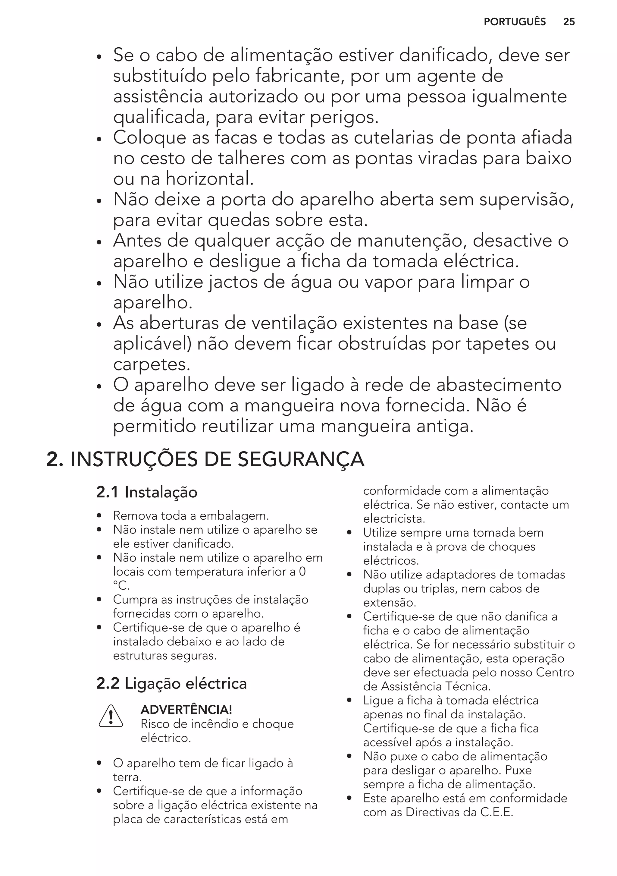 • Se o cabo de alimentação estiver danificado, deve ser
substituído pelo fabricante, por um agente de
assistência autorizado ou por uma pessoa igualmente
qualificada, para evitar perigos.
• Coloque as facas e todas as cutelarias de ponta afiada
no cesto de talheres com as pontas viradas para baixo
ou na horizontal.
• Não deixe a porta do aparelho aberta sem supervisão,
para evitar quedas sobre esta.
• Antes de qualquer acção de manutenção, desactive o
aparelho e desligue a ficha da tomada eléctrica.
• Não utilize jactos de água ou vapor para limpar o
aparelho.
• As aberturas de ventilação existentes na base (se
aplicável) não devem ficar obstruídas por tapetes ou
carpetes.
• O aparelho deve ser ligado à rede de abastecimento
de água com a mangueira nova fornecida. Não é
permitido reutilizar uma mangueira antiga.
2. INSTRUÇÕES DE SEGURANÇA
2.1 Instalação
• Remova toda a embalagem.
• Não instale nem utilize o aparelho se
ele estiver danificado.
• Não instale nem utilize o aparelho em
locais com temperatura inferior a 0
°C.
• Cumpra as instruções de instalação
fornecidas com o aparelho.
• Certifique-se de que o aparelho é
instalado debaixo e ao lado de
estruturas seguras.
2.2 Ligação eléctrica
ADVERTÊNCIA!
Risco de incêndio e choque
eléctrico.
• O aparelho tem de ficar ligado à
terra.
• Certifique-se de que a informação
sobre a ligação eléctrica existente na
placa de características está em
conformidade com a alimentação
eléctrica. Se não estiver, contacte um
electricista.
• Utilize sempre uma tomada bem
instalada e à prova de choques
eléctricos.
• Não utilize adaptadores de tomadas
duplas ou triplas, nem cabos de
extensão.
• Certifique-se de que não danifica a
ficha e o cabo de alimentação
eléctrica. Se for necessário substituir o
cabo de alimentação, esta operação
deve ser efectuada pelo nosso Centro
de Assistência Técnica.
• Ligue a ficha à tomada eléctrica
apenas no final da instalação.
Certifique-se de que a ficha fica
acessível após a instalação.
• Não puxe o cabo de alimentação
para desligar o aparelho. Puxe
sempre a ficha de alimentação.
• Este aparelho está em conformidade
com as Directivas da C.E.E.
PORTUGUÊS 25
 