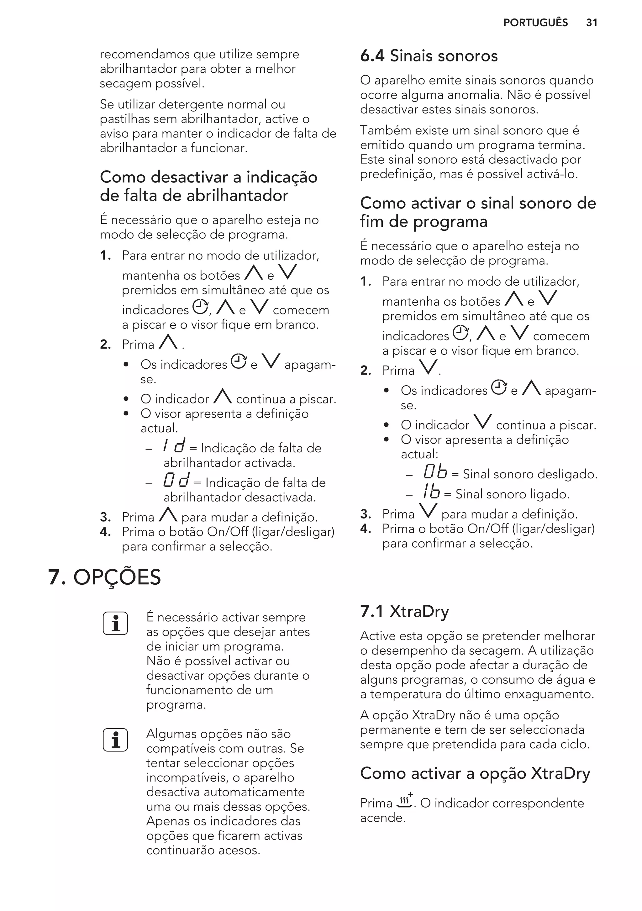 recomendamos que utilize sempre
abrilhantador para obter a melhor
secagem possível.
Se utilizar detergente normal ou
pastilhas sem abrilhantador, active o
aviso para manter o indicador de falta de
abrilhantador a funcionar.
Como desactivar a indicação
de falta de abrilhantador
É necessário que o aparelho esteja no
modo de selecção de programa.
1. Para entrar no modo de utilizador,
mantenha os botões e
premidos em simultâneo até que os
indicadores , e comecem
a piscar e o visor fique em branco.
2. Prima .
• Os indicadores e apagam-
se.
• O indicador continua a piscar.
• O visor apresenta a definição
actual.
– = Indicação de falta de
abrilhantador activada.
– = Indicação de falta de
abrilhantador desactivada.
3. Prima para mudar a definição.
4. Prima o botão On/Off (ligar/desligar)
para confirmar a selecção.
6.4 Sinais sonoros
O aparelho emite sinais sonoros quando
ocorre alguma anomalia. Não é possível
desactivar estes sinais sonoros.
Também existe um sinal sonoro que é
emitido quando um programa termina.
Este sinal sonoro está desactivado por
predefinição, mas é possível activá-lo.
Como activar o sinal sonoro de
fim de programa
É necessário que o aparelho esteja no
modo de selecção de programa.
1. Para entrar no modo de utilizador,
mantenha os botões e
premidos em simultâneo até que os
indicadores , e comecem
a piscar e o visor fique em branco.
2. Prima .
• Os indicadores e apagam-
se.
• O indicador continua a piscar.
• O visor apresenta a definição
actual:
– = Sinal sonoro desligado.
– = Sinal sonoro ligado.
3. Prima para mudar a definição.
4. Prima o botão On/Off (ligar/desligar)
para confirmar a selecção.
7. OPÇÕES
É necessário activar sempre
as opções que desejar antes
de iniciar um programa.
Não é possível activar ou
desactivar opções durante o
funcionamento de um
programa.
Algumas opções não são
compatíveis com outras. Se
tentar seleccionar opções
incompatíveis, o aparelho
desactiva automaticamente
uma ou mais dessas opções.
Apenas os indicadores das
opções que ficarem activas
continuarão acesos.
7.1 XtraDry
Active esta opção se pretender melhorar
o desempenho da secagem. A utilização
desta opção pode afectar a duração de
alguns programas, o consumo de água e
a temperatura do último enxaguamento.
A opção XtraDry não é uma opção
permanente e tem de ser seleccionada
sempre que pretendida para cada ciclo.
Como activar a opção XtraDry
Prima . O indicador correspondente
acende.
PORTUGUÊS 31
 