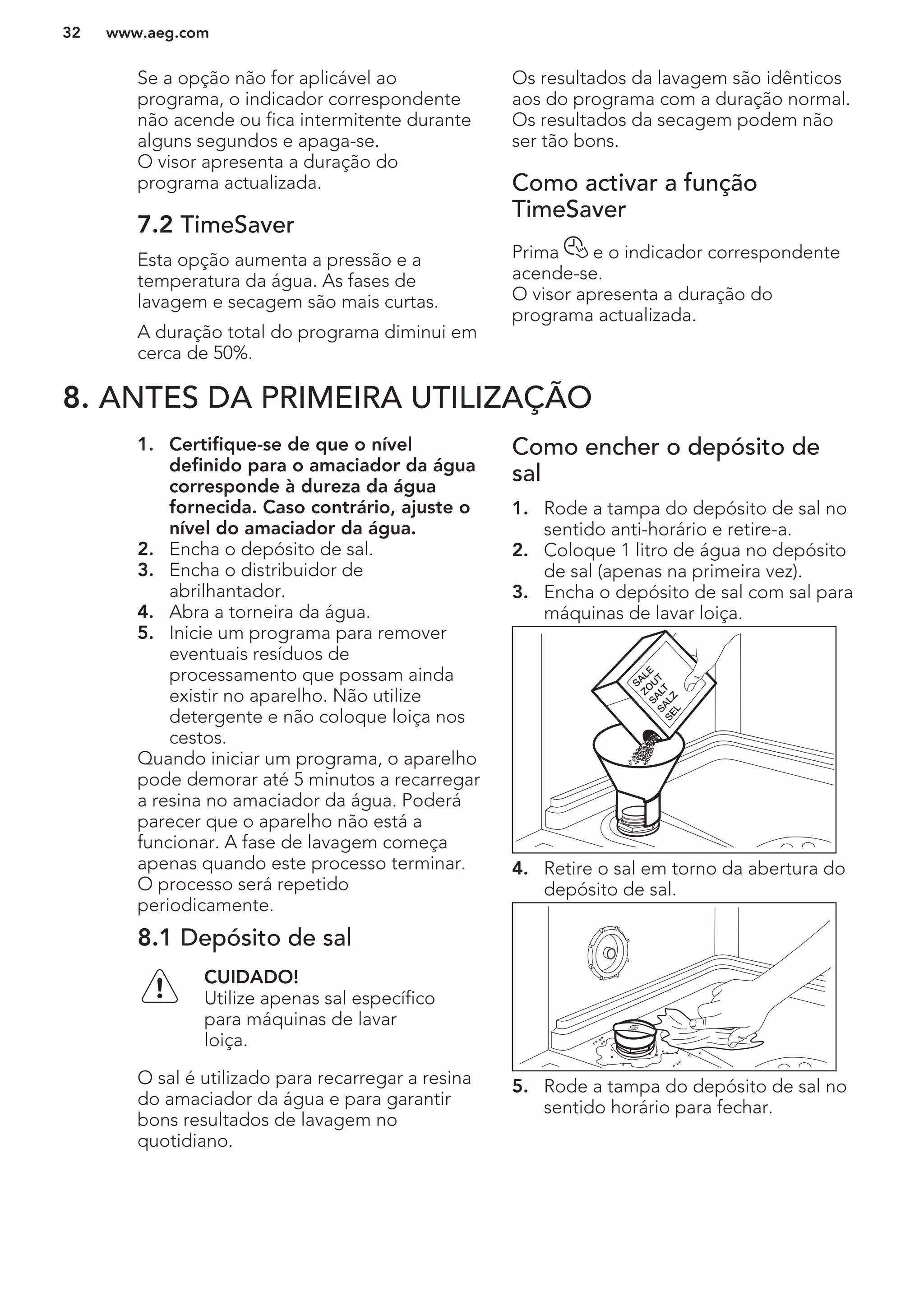 Se a opção não for aplicável ao
programa, o indicador correspondente
não acende ou fica intermitente durante
alguns segundos e apaga-se.
O visor apresenta a duração do
programa actualizada.
7.2 TimeSaver
Esta opção aumenta a pressão e a
temperatura da água. As fases de
lavagem e secagem são mais curtas.
A duração total do programa diminui em
cerca de 50%.
Os resultados da lavagem são idênticos
aos do programa com a duração normal.
Os resultados da secagem podem não
ser tão bons.
Como activar a função
TimeSaver
Prima e o indicador correspondente
acende-se.
O visor apresenta a duração do
programa actualizada.
8. ANTES DA PRIMEIRA UTILIZAÇÃO
1. Certifique-se de que o nível
definido para o amaciador da água
corresponde à dureza da água
fornecida. Caso contrário, ajuste o
nível do amaciador da água.
2. Encha o depósito de sal.
3. Encha o distribuidor de
abrilhantador.
4. Abra a torneira da água.
5. Inicie um programa para remover
eventuais resíduos de
processamento que possam ainda
existir no aparelho. Não utilize
detergente e não coloque loiça nos
cestos.
Quando iniciar um programa, o aparelho
pode demorar até 5 minutos a recarregar
a resina no amaciador da água. Poderá
parecer que o aparelho não está a
funcionar. A fase de lavagem começa
apenas quando este processo terminar.
O processo será repetido
periodicamente.
8.1 Depósito de sal
CUIDADO!
Utilize apenas sal específico
para máquinas de lavar
loiça.
O sal é utilizado para recarregar a resina
do amaciador da água e para garantir
bons resultados de lavagem no
quotidiano.
Como encher o depósito de
sal
1. Rode a tampa do depósito de sal no
sentido anti-horário e retire-a.
2. Coloque 1 litro de água no depósito
de sal (apenas na primeira vez).
3. Encha o depósito de sal com sal para
máquinas de lavar loiça.
4. Retire o sal em torno da abertura do
depósito de sal.
5. Rode a tampa do depósito de sal no
sentido horário para fechar.
www.aeg.com32
 