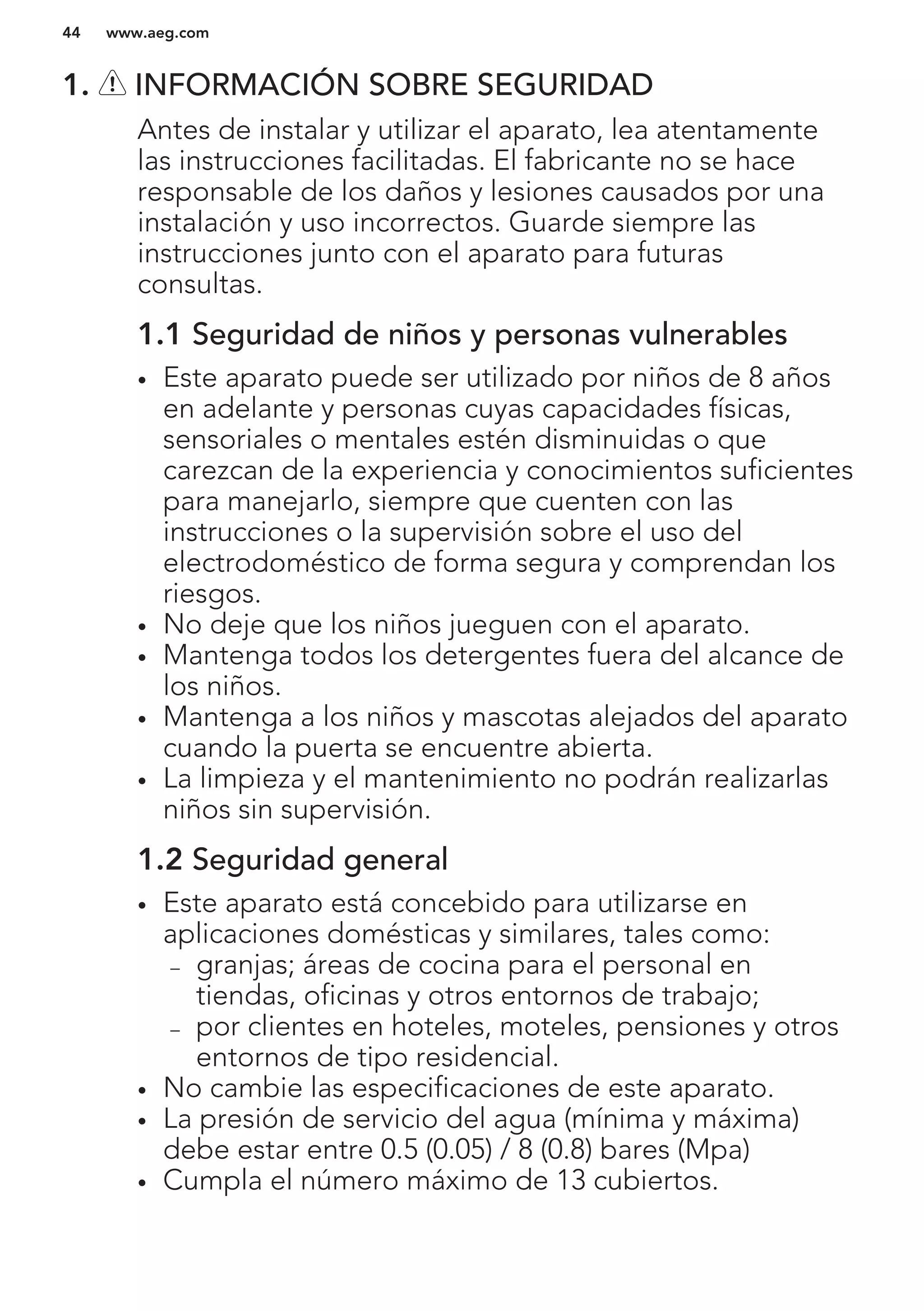 1. INFORMACIÓN SOBRE SEGURIDAD
Antes de instalar y utilizar el aparato, lea atentamente
las instrucciones facilitadas. El fabricante no se hace
responsable de los daños y lesiones causados por una
instalación y uso incorrectos. Guarde siempre las
instrucciones junto con el aparato para futuras
consultas.
1.1 Seguridad de niños y personas vulnerables
• Este aparato puede ser utilizado por niños de 8 años
en adelante y personas cuyas capacidades físicas,
sensoriales o mentales estén disminuidas o que
carezcan de la experiencia y conocimientos suficientes
para manejarlo, siempre que cuenten con las
instrucciones o la supervisión sobre el uso del
electrodoméstico de forma segura y comprendan los
riesgos.
• No deje que los niños jueguen con el aparato.
• Mantenga todos los detergentes fuera del alcance de
los niños.
• Mantenga a los niños y mascotas alejados del aparato
cuando la puerta se encuentre abierta.
• La limpieza y el mantenimiento no podrán realizarlas
niños sin supervisión.
1.2 Seguridad general
• Este aparato está concebido para utilizarse en
aplicaciones domésticas y similares, tales como:
– granjas; áreas de cocina para el personal en
tiendas, oficinas y otros entornos de trabajo;
– por clientes en hoteles, moteles, pensiones y otros
entornos de tipo residencial.
• No cambie las especificaciones de este aparato.
• La presión de servicio del agua (mínima y máxima)
debe estar entre 0.5 (0.05) / 8 (0.8) bares (Mpa)
• Cumpla el número máximo de 13 cubiertos.
www.aeg.com44
 