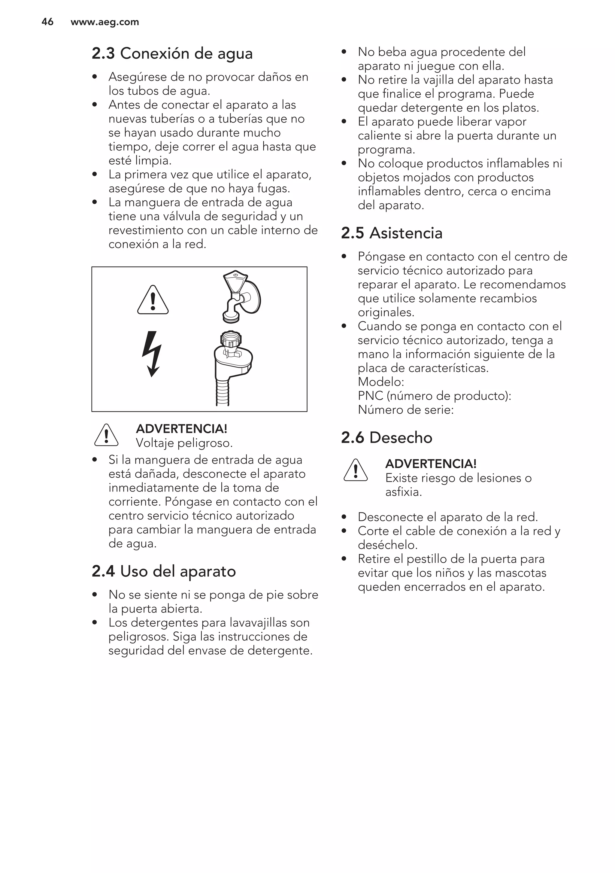 2.3 Conexión de agua
• Asegúrese de no provocar daños en
los tubos de agua.
• Antes de conectar el aparato a las
nuevas tuberías o a tuberías que no
se hayan usado durante mucho
tiempo, deje correr el agua hasta que
esté limpia.
• La primera vez que utilice el aparato,
asegúrese de que no haya fugas.
• La manguera de entrada de agua
tiene una válvula de seguridad y un
revestimiento con un cable interno de
conexión a la red.
ADVERTENCIA!
Voltaje peligroso.
• Si la manguera de entrada de agua
está dañada, desconecte el aparato
inmediatamente de la toma de
corriente. Póngase en contacto con el
centro servicio técnico autorizado
para cambiar la manguera de entrada
de agua.
2.4 Uso del aparato
• No se siente ni se ponga de pie sobre
la puerta abierta.
• Los detergentes para lavavajillas son
peligrosos. Siga las instrucciones de
seguridad del envase de detergente.
• No beba agua procedente del
aparato ni juegue con ella.
• No retire la vajilla del aparato hasta
que finalice el programa. Puede
quedar detergente en los platos.
• El aparato puede liberar vapor
caliente si abre la puerta durante un
programa.
• No coloque productos inflamables ni
objetos mojados con productos
inflamables dentro, cerca o encima
del aparato.
2.5 Asistencia
• Póngase en contacto con el centro de
servicio técnico autorizado para
reparar el aparato. Le recomendamos
que utilice solamente recambios
originales.
• Cuando se ponga en contacto con el
servicio técnico autorizado, tenga a
mano la información siguiente de la
placa de características.
Modelo:
PNC (número de producto):
Número de serie:
2.6 Desecho
ADVERTENCIA!
Existe riesgo de lesiones o
asfixia.
• Desconecte el aparato de la red.
• Corte el cable de conexión a la red y
deséchelo.
• Retire el pestillo de la puerta para
evitar que los niños y las mascotas
queden encerrados en el aparato.
www.aeg.com46
 