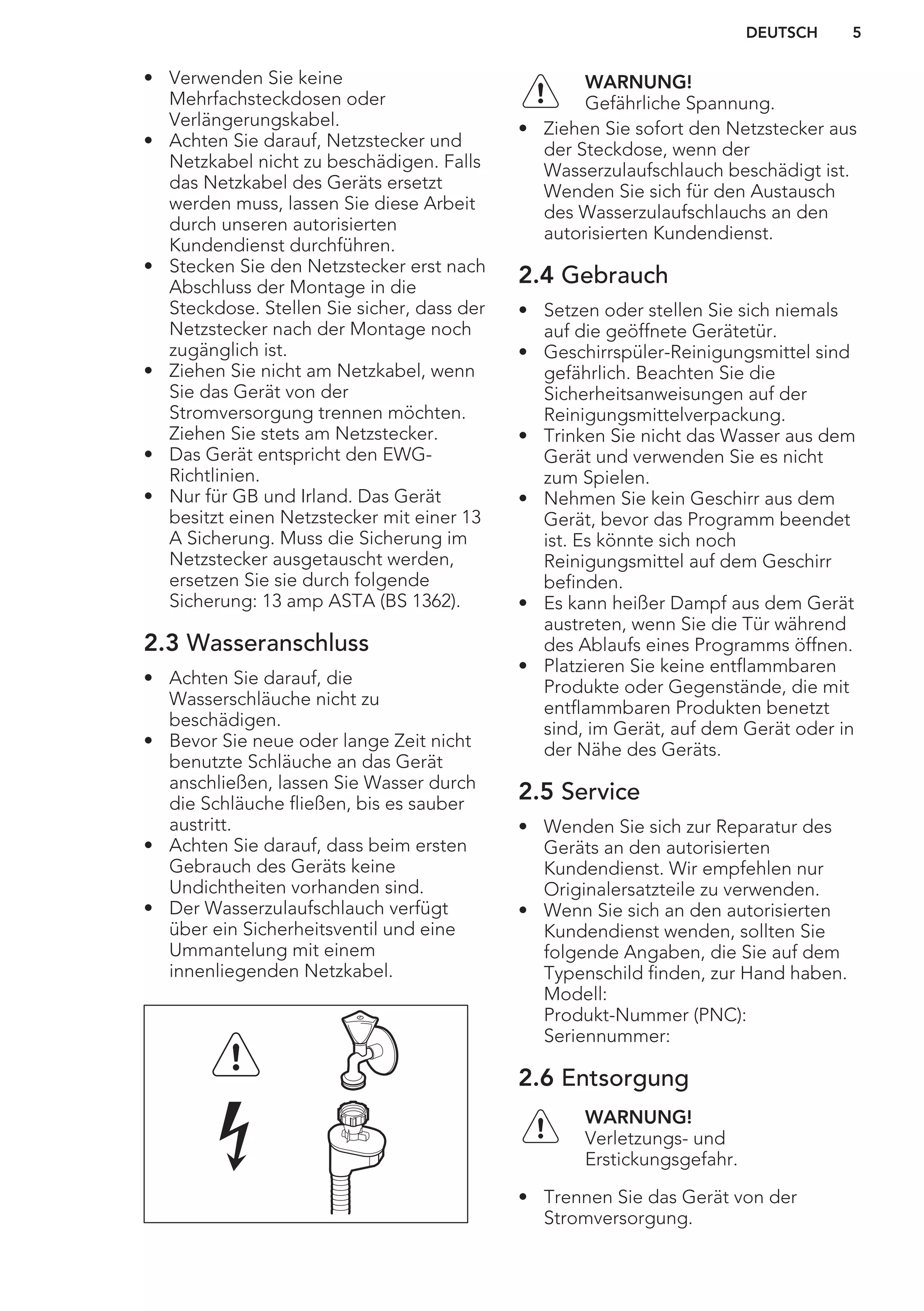 • Verwenden Sie keine
Mehrfachsteckdosen oder
Verlängerungskabel.
• Achten Sie darauf, Netzstecker und
Netzkabel nicht zu beschädigen. Falls
das Netzkabel des Geräts ersetzt
werden muss, lassen Sie diese Arbeit
durch unseren autorisierten
Kundendienst durchführen.
• Stecken Sie den Netzstecker erst nach
Abschluss der Montage in die
Steckdose. Stellen Sie sicher, dass der
Netzstecker nach der Montage noch
zugänglich ist.
• Ziehen Sie nicht am Netzkabel, wenn
Sie das Gerät von der
Stromversorgung trennen möchten.
Ziehen Sie stets am Netzstecker.
• Das Gerät entspricht den EWG-
Richtlinien.
• Nur für GB und Irland. Das Gerät
besitzt einen Netzstecker mit einer 13
A Sicherung. Muss die Sicherung im
Netzstecker ausgetauscht werden,
ersetzen Sie sie durch folgende
Sicherung: 13 amp ASTA (BS 1362).
2.3 Wasseranschluss
• Achten Sie darauf, die
Wasserschläuche nicht zu
beschädigen.
• Bevor Sie neue oder lange Zeit nicht
benutzte Schläuche an das Gerät
anschließen, lassen Sie Wasser durch
die Schläuche fließen, bis es sauber
austritt.
• Achten Sie darauf, dass beim ersten
Gebrauch des Geräts keine
Undichtheiten vorhanden sind.
• Der Wasserzulaufschlauch verfügt
über ein Sicherheitsventil und eine
Ummantelung mit einem
innenliegenden Netzkabel.
WARNUNG!
Gefährliche Spannung.
• Ziehen Sie sofort den Netzstecker aus
der Steckdose, wenn der
Wasserzulaufschlauch beschädigt ist.
Wenden Sie sich für den Austausch
des Wasserzulaufschlauchs an den
autorisierten Kundendienst.
2.4 Gebrauch
• Setzen oder stellen Sie sich niemals
auf die geöffnete Gerätetür.
• Geschirrspüler-Reinigungsmittel sind
gefährlich. Beachten Sie die
Sicherheitsanweisungen auf der
Reinigungsmittelverpackung.
• Trinken Sie nicht das Wasser aus dem
Gerät und verwenden Sie es nicht
zum Spielen.
• Nehmen Sie kein Geschirr aus dem
Gerät, bevor das Programm beendet
ist. Es könnte sich noch
Reinigungsmittel auf dem Geschirr
befinden.
• Es kann heißer Dampf aus dem Gerät
austreten, wenn Sie die Tür während
des Ablaufs eines Programms öffnen.
• Platzieren Sie keine entflammbaren
Produkte oder Gegenstände, die mit
entflammbaren Produkten benetzt
sind, im Gerät, auf dem Gerät oder in
der Nähe des Geräts.
2.5 Service
• Wenden Sie sich zur Reparatur des
Geräts an den autorisierten
Kundendienst. Wir empfehlen nur
Originalersatzteile zu verwenden.
• Wenn Sie sich an den autorisierten
Kundendienst wenden, sollten Sie
folgende Angaben, die Sie auf dem
Typenschild finden, zur Hand haben.
Modell:
Produkt-Nummer (PNC):
Seriennummer:
2.6 Entsorgung
WARNUNG!
Verletzungs- und
Erstickungsgefahr.
• Trennen Sie das Gerät von der
Stromversorgung.
DEUTSCH 5
 