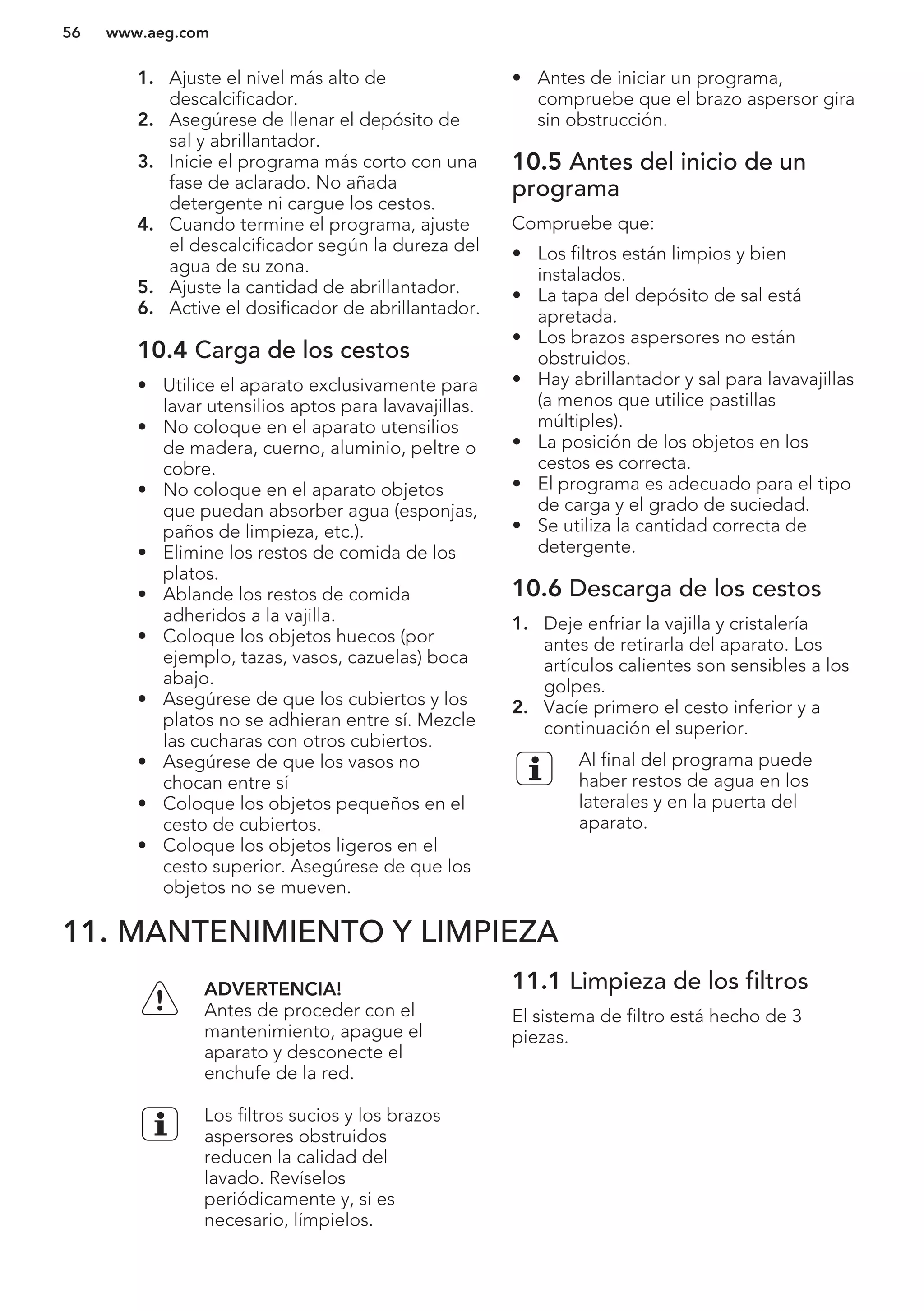 1. Ajuste el nivel más alto de
descalcificador.
2. Asegúrese de llenar el depósito de
sal y abrillantador.
3. Inicie el programa más corto con una
fase de aclarado. No añada
detergente ni cargue los cestos.
4. Cuando termine el programa, ajuste
el descalcificador según la dureza del
agua de su zona.
5. Ajuste la cantidad de abrillantador.
6. Active el dosificador de abrillantador.
10.4 Carga de los cestos
• Utilice el aparato exclusivamente para
lavar utensilios aptos para lavavajillas.
• No coloque en el aparato utensilios
de madera, cuerno, aluminio, peltre o
cobre.
• No coloque en el aparato objetos
que puedan absorber agua (esponjas,
paños de limpieza, etc.).
• Elimine los restos de comida de los
platos.
• Ablande los restos de comida
adheridos a la vajilla.
• Coloque los objetos huecos (por
ejemplo, tazas, vasos, cazuelas) boca
abajo.
• Asegúrese de que los cubiertos y los
platos no se adhieran entre sí. Mezcle
las cucharas con otros cubiertos.
• Asegúrese de que los vasos no
chocan entre sí
• Coloque los objetos pequeños en el
cesto de cubiertos.
• Coloque los objetos ligeros en el
cesto superior. Asegúrese de que los
objetos no se mueven.
• Antes de iniciar un programa,
compruebe que el brazo aspersor gira
sin obstrucción.
10.5 Antes del inicio de un
programa
Compruebe que:
• Los filtros están limpios y bien
instalados.
• La tapa del depósito de sal está
apretada.
• Los brazos aspersores no están
obstruidos.
• Hay abrillantador y sal para lavavajillas
(a menos que utilice pastillas
múltiples).
• La posición de los objetos en los
cestos es correcta.
• El programa es adecuado para el tipo
de carga y el grado de suciedad.
• Se utiliza la cantidad correcta de
detergente.
10.6 Descarga de los cestos
1. Deje enfriar la vajilla y cristalería
antes de retirarla del aparato. Los
artículos calientes son sensibles a los
golpes.
2. Vacíe primero el cesto inferior y a
continuación el superior.
Al final del programa puede
haber restos de agua en los
laterales y en la puerta del
aparato.
11. MANTENIMIENTO Y LIMPIEZA
ADVERTENCIA!
Antes de proceder con el
mantenimiento, apague el
aparato y desconecte el
enchufe de la red.
Los filtros sucios y los brazos
aspersores obstruidos
reducen la calidad del
lavado. Revíselos
periódicamente y, si es
necesario, límpielos.
11.1 Limpieza de los filtros
El sistema de filtro está hecho de 3
piezas.
www.aeg.com56
 