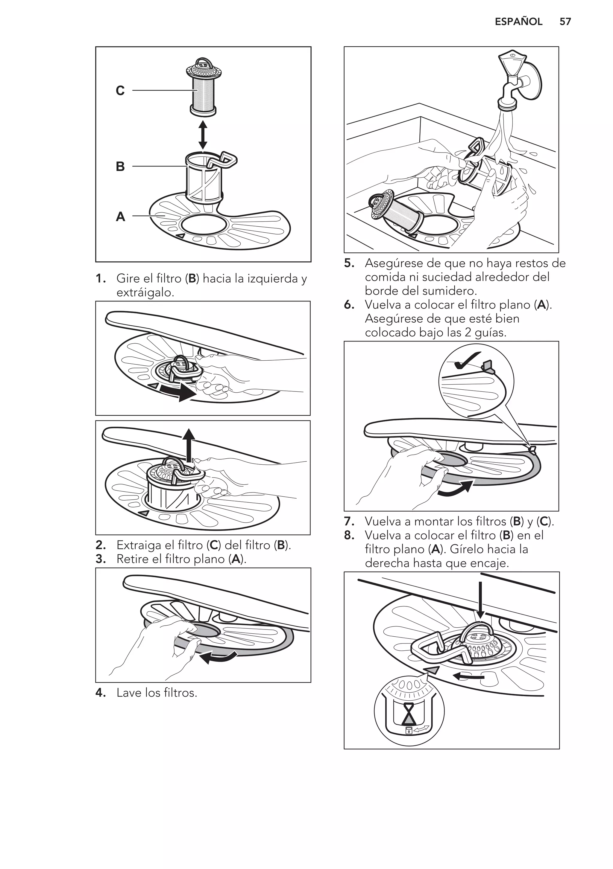 C
B
A
1. Gire el filtro (B) hacia la izquierda y
extráigalo.
2. Extraiga el filtro (C) del filtro (B).
3. Retire el filtro plano (A).
4. Lave los filtros.
5. Asegúrese de que no haya restos de
comida ni suciedad alrededor del
borde del sumidero.
6. Vuelva a colocar el filtro plano (A).
Asegúrese de que esté bien
colocado bajo las 2 guías.
7. Vuelva a montar los filtros (B) y (C).
8. Vuelva a colocar el filtro (B) en el
filtro plano (A). Gírelo hacia la
derecha hasta que encaje.
ESPAÑOL 57
 