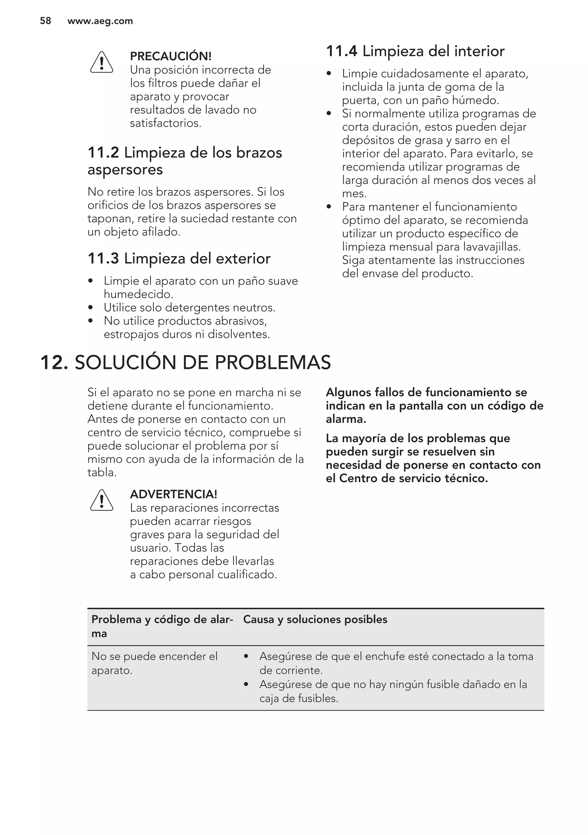 PRECAUCIÓN!
Una posición incorrecta de
los filtros puede dañar el
aparato y provocar
resultados de lavado no
satisfactorios.
11.2 Limpieza de los brazos
aspersores
No retire los brazos aspersores. Si los
orificios de los brazos aspersores se
taponan, retire la suciedad restante con
un objeto afilado.
11.3 Limpieza del exterior
• Limpie el aparato con un paño suave
humedecido.
• Utilice solo detergentes neutros.
• No utilice productos abrasivos,
estropajos duros ni disolventes.
11.4 Limpieza del interior
• Limpie cuidadosamente el aparato,
incluida la junta de goma de la
puerta, con un paño húmedo.
• Si normalmente utiliza programas de
corta duración, estos pueden dejar
depósitos de grasa y sarro en el
interior del aparato. Para evitarlo, se
recomienda utilizar programas de
larga duración al menos dos veces al
mes.
• Para mantener el funcionamiento
óptimo del aparato, se recomienda
utilizar un producto específico de
limpieza mensual para lavavajillas.
Siga atentamente las instrucciones
del envase del producto.
12. SOLUCIÓN DE PROBLEMAS
Si el aparato no se pone en marcha ni se
detiene durante el funcionamiento.
Antes de ponerse en contacto con un
centro de servicio técnico, compruebe si
puede solucionar el problema por sí
mismo con ayuda de la información de la
tabla.
ADVERTENCIA!
Las reparaciones incorrectas
pueden acarrar riesgos
graves para la seguridad del
usuario. Todas las
reparaciones debe llevarlas
a cabo personal cualificado.
Algunos fallos de funcionamiento se
indican en la pantalla con un código de
alarma.
La mayoría de los problemas que
pueden surgir se resuelven sin
necesidad de ponerse en contacto con
el Centro de servicio técnico.
Problema y código de alar-
ma
Causa y soluciones posibles
No se puede encender el
aparato.
• Asegúrese de que el enchufe esté conectado a la toma
de corriente.
• Asegúrese de que no hay ningún fusible dañado en la
caja de fusibles.
www.aeg.com58
 