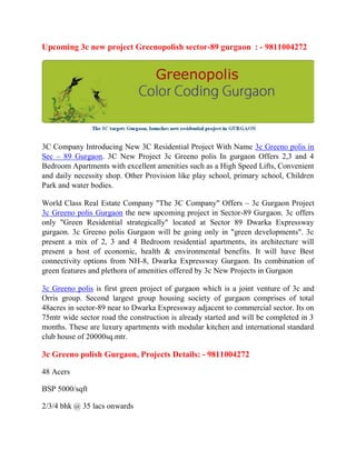 Upcoming 3c new project Greenopolish sector-89 gurgaon : - 9811004272




3C Company Introducing New 3C Residential Project With Name 3c Greeno polis in
Sec – 89 Gurgaon. 3C New Project 3c Greeno polis In gurgaon Offers 2,3 and 4
Bedroom Apartments with excellent amenities such as a High Speed Lifts, Convenient
and daily necessity shop. Other Provision like play school, primary school, Children
Park and water bodies.

World Class Real Estate Company "The 3C Company" Offers – 3c Gurgaon Project
3c Greeno polis Gurgaon the new upcoming project in Sector-89 Gurgaon. 3c offers
only "Green Residential strategically" located at Sector 89 Dwarka Expressway
gurgaon. 3c Greeno polis Gurgaon will be going only in "green developments". 3c
present a mix of 2, 3 and 4 Bedroom residential apartments, its architecture will
present a host of economic, health & environmental benefits. It will have Best
connectivity options from NH-8, Dwarka Expressway Gurgaon. Its combination of
green features and plethora of amenities offered by 3c New Projects in Gurgaon

3c Greeno polis is first green project of gurgaon which is a joint venture of 3c and
Orris group. Second largest group housing society of gurgaon comprises of total
48acres in sector-89 near to Dwarka Expressway adjacent to commercial sector. Its on
75mtr wide sector road the construction is already started and will be completed in 3
months. These are luxury apartments with modular kitchen and international standard
club house of 20000sq.mtr.

3c Greeno polish Gurgaon, Projects Details: - 9811004272

48 Acers

BSP 5000/sqft

2/3/4 bhk @ 35 lacs onwards
 