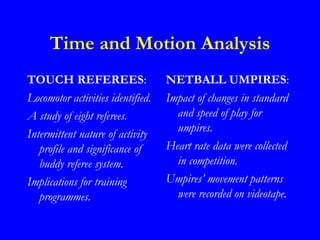 Time and Motion Analysis
TOUCH REFEREES:                    NETBALL UMPIRES:
Locomotor activities identified.   Impact of changes in standard
A study of eight referees.           and speed of play for
Intermittent nature of activity      umpires.
   profile and significance of     Heart rate data were collected
   buddy referee system.             in competition.
Implications for training          Umpires’ movement patterns
   programmes.                       were recorded on videotape.
 