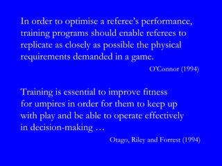 In order to optimise a referee’s performance,
training programs should enable referees to
replicate as closely as possible the physical
requirements demanded in a game.
                                     O’Connor (1994)


Training is essential to improve fitness
for umpires in order for them to keep up
with play and be able to operate effectively
in decision-making …
                        Otago, Riley and Forrest (1994)
 
