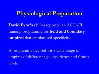 Physiological Preparation
David Pyne’s (1994) reported an ACTAFL
training programme for field and boundary
umpires that emphasised specificity.

A programme devised for a wide range of
umpires of different age, experience and fitness
levels.
 
