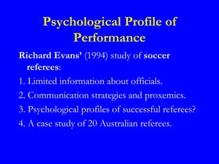 Psychological Profile of
           Performance
Richard Evans’ (1994) study of soccer
   referees:
1. Limited information about officials.
2. Communication strategies and proxemics.
3. Psychological profiles of successful referees?
4. A case study of 20 Australian referees.
 