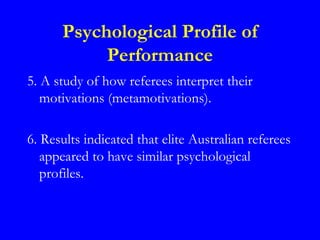 Psychological Profile of
           Performance
5. A study of how referees interpret their
   motivations (metamotivations).

6. Results indicated that elite Australian referees
   appeared to have similar psychological
   profiles.
 