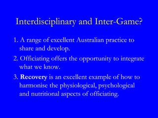 Interdisciplinary and Inter-Game?
1. A range of excellent Australian practice to
   share and develop.
2. Officiating offers the opportunity to integrate
   what we know.
3. Recovery is an excellent example of how to
   harmonise the physiological, psychological
   and nutritional aspects of officiating.
 