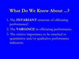 What Do We Know About ...?
1. The INVARIANT structure of officiating
   performance?
2. The VARIANCE in officiating performance.
3. The relative importance to be attached to
   quantitative and/or qualitative performance
   indicators.
 
