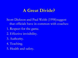 A Great Divide?
Scott Dickson and Paul Webb (1998)suggest
   that officials have in common with coaches:
1. Respect for the game.
2. Effective invisibility.
3. Authority.
4. Teaching.
5. Health and safety.
 