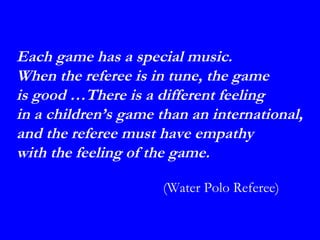 Each game has a special music.
When the referee is in tune, the game
is good …There is a different feeling
in a children’s game than an international,
and the referee must have empathy
with the feeling of the game.

                     (Water Polo Referee)
 