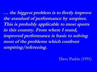 … the biggest problem is to firstly improve
the standard of performance by umpires.
This is probably applicable to most sports
in this country. From where I stand,
improved performance is basic to solving
most of the problems which confront
umpiring/refereeing.

                           Dave Parkin (1991)
 
