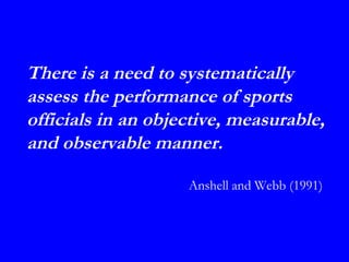 There is a need to systematically
assess the performance of sports
officials in an objective, measurable,
and observable manner.

                    Anshell and Webb (1991)
 