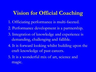 Vision for Official Coaching
1. Officiating performance is multi-faceted.
2. Performance development is a partnership.
3. Integration of knowledge and experience is
   demanding, challenging and fallible.
4. It is forward looking whilst building upon the
   craft knowledge of past careers.
5. It is a wonderful mix of art, science and
   magic.
 