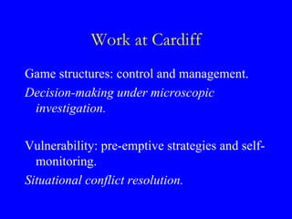 Work at Cardiff
Game structures: control and management.
Decision-making under microscopic
 investigation.

Vulnerability: pre-emptive strategies and self-
  monitoring.
Situational conflict resolution.
 