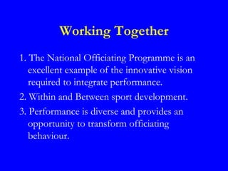Working Together
1. The National Officiating Programme is an
   excellent example of the innovative vision
   required to integrate performance.
2. Within and Between sport development.
3. Performance is diverse and provides an
   opportunity to transform officiating
   behaviour.
 