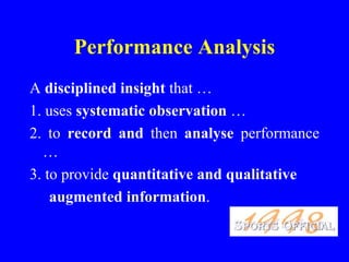 Performance Analysis
A disciplined insight that …
1. uses systematic observation …
2. to record and then analyse performance
  …
3. to provide quantitative and qualitative
    augmented information.
 