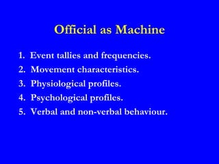 Official as Machine
1.   Event tallies and frequencies.
2.   Movement characteristics.
3.   Physiological profiles.
4.   Psychological profiles.
5.   Verbal and non-verbal behaviour.
 