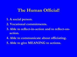The Human Official!
1. A social person.
2. Vocational commitments.
3. Able to reflect-in-action and to reflect-on-
   action.
4. Able to communicate about officiating.
5. Able to give MEANING to actions.
 