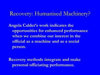 Recovery: Humanised Machinery?
Angela Calder’s work indicates the
 opportunities for enhanced performance
 when we combine our interest in the
 official as a machine and as a social
 person.

Recovery methods integrate and make
 personal officiating performance.
 