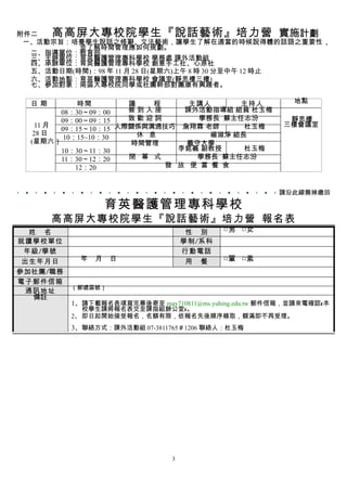附件二    高高屏大專校院學生『說話藝術』培力營                            實施計劃
 ㄧ、活動宗旨：培養學生說話之修辭、文法藝術，讓學生了解在適當的時候說得體的話語之重要性，
          並了解時間管理應如何規劃。
  二、指導單位：教育部
  三、主辦單位：育英醫護管理專科學校 學務處 課外活動組
  四、承辦單位：育英醫護管理專科學校 創意手工社、心原社
  五、活動日期(時間)：98 年 11 月 28 日(星期六)上午 8 時 30 分至中午 12 時止
  六、活動地點：育英醫護管理專科學校 會議室(靜思樓三樓)
  七、參加對象：南區大專校院同學或社團幹部對團康有興趣者。

  日期          時間       議    程     主講人      主持人            地點
         08：30～09：00   簽到入座      課外活動指導組 組員 杜玉梅
         09：00～09：15   致歡迎詞        學務長 蘇主任志汾             靜思樓
    11 月                                                三樓會議室
         09：15～10：15 人際關係與溝通技巧 詹翔霖 老師       杜玉梅
   28 日                  休 息          楊淑淨 組長
          10：15~10：30
  (星期六）                時間管理      義守大學
         10：30～11：30            李銘義 副教授     杜玉梅
         11：30～12：20   閉 幕 式       學務長 蘇主任志汾
             12：20            發 放 便 當 餐 食


                                                       請沿此線撕掉繳回

                    育英醫護管理專科學校
       高高屏大專校院學生『說話藝術』培力營 報名表
  姓 名                               性 別    □男 □女
就讀學校單位                             學制/系科
 年級/學號                             行動電話
 出生年月日      年   月   日               用 餐    □葷 □素
參加社團/職務
電子郵件信箱
          （郵遞區號）
  通訊地址
   備註
          1、請下載報名表填寫完畢後寄至 may710811@ms.yuhing.edu.tw 郵件信箱，並請來電確認(本
             校學生請將報名表交至課指組辦公室)。
          2、 即日起開始接受報名，名額有限，依報名先後順序錄取，額滿即不再受理。
          3、聯絡方式：課外活動組 07-3811765＃1206 聯絡人：杜玉梅




                               3
 