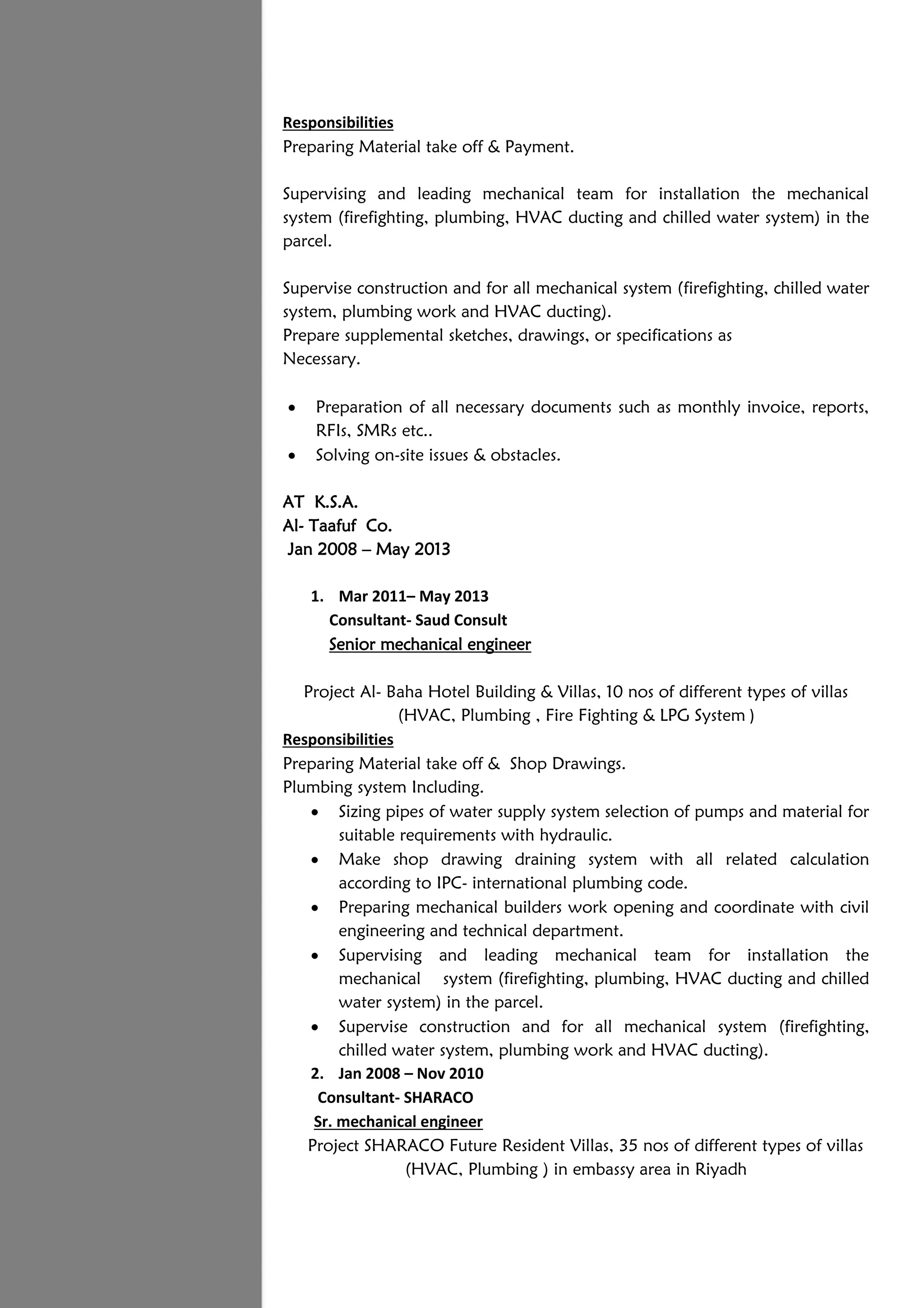 Responsibilities
Preparing Material take off & Payment.
Supervising and leading mechanical team for installation the mechanical
system (firefighting, plumbing, HVAC ducting and chilled water system) in the
parcel.
Supervise construction and for all mechanical system (firefighting, chilled water
system, plumbing work and HVAC ducting).
Prepare supplemental sketches, drawings, or specifications as
Necessary.
 Preparation of all necessary documents such as monthly invoice, reports,
RFIs, SMRs etc..
 Solving on-site issues & obstacles.
AT K.S.A.
Al- Taafuf Co.
Jan 2008 – May 2013
1. Mar 2011– May 2013
Consultant- Saud Consult
Senior mechanical engineer
Project Al- Baha Hotel Building & Villas, 10 nos of different types of villas
(HVAC, Plumbing , Fire Fighting & LPG System )
Responsibilities
Preparing Material take off & Shop Drawings.
Plumbing system Including.
 Sizing pipes of water supply system selection of pumps and material for
suitable requirements with hydraulic.
 Make shop drawing draining system with all related calculation
according to IPC- international plumbing code.
 Preparing mechanical builders work opening and coordinate with civil
engineering and technical department.
 Supervising and leading mechanical team for installation the
mechanical system (firefighting, plumbing, HVAC ducting and chilled
water system) in the parcel.
 Supervise construction and for all mechanical system (firefighting,
chilled water system, plumbing work and HVAC ducting).
2. Jan 2008 – Nov 2010
Consultant- SHARACO
Sr. mechanical engineer
Project SHARACO Future Resident Villas, 35 nos of different types of villas
(HVAC, Plumbing ) in embassy area in Riyadh
 