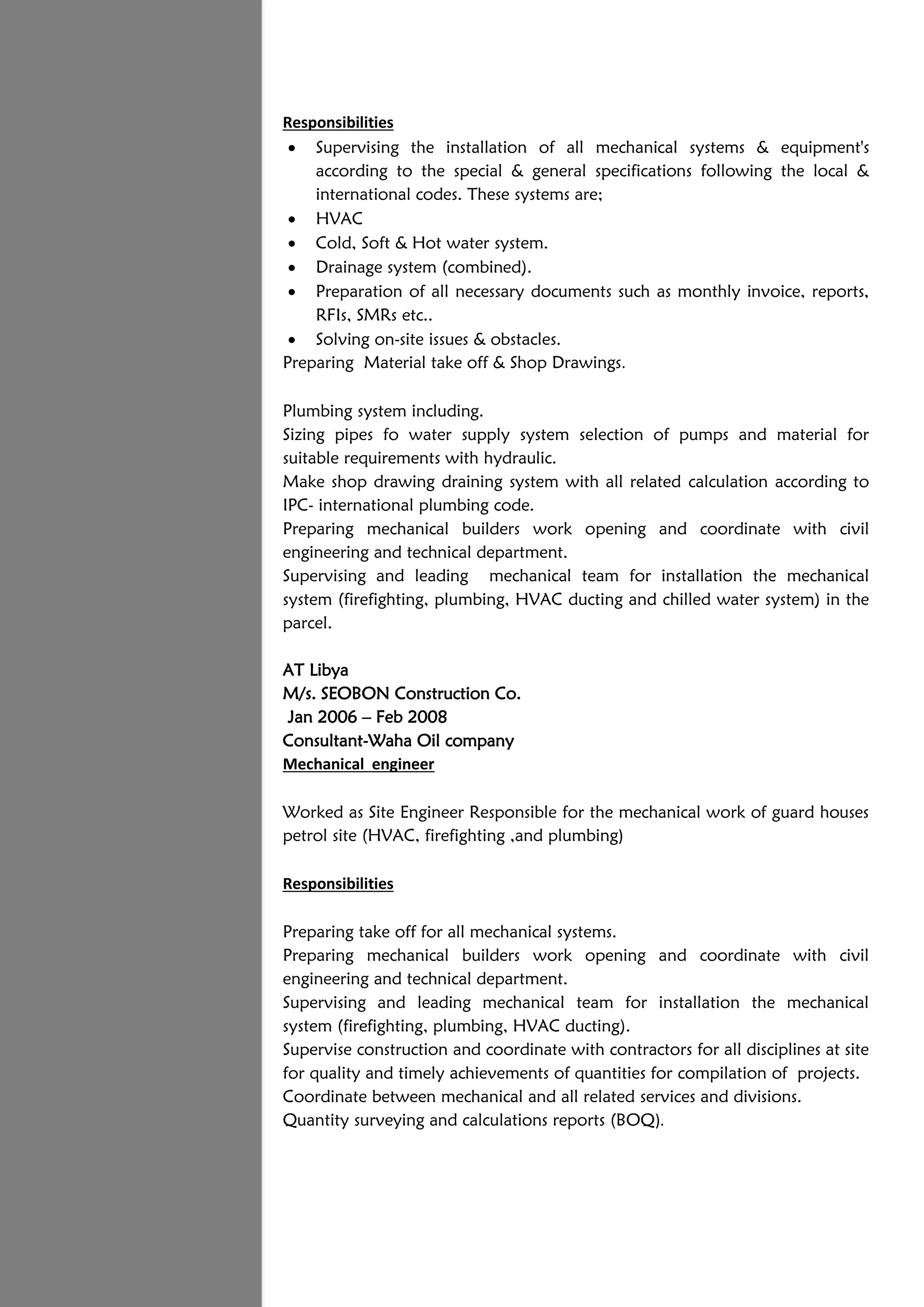 Responsibilities
 Supervising the installation of all mechanical systems & equipment's
according to the special & general specifications following the local &
international codes. These systems are;
 HVAC
 Cold, Soft & Hot water system.
 Drainage system (combined).
 Preparation of all necessary documents such as monthly invoice, reports,
RFIs, SMRs etc..
 Solving on-site issues & obstacles.
Preparing Material take off & Shop Drawings.
Plumbing system including.
Sizing pipes fo water supply system selection of pumps and material for
suitable requirements with hydraulic.
Make shop drawing draining system with all related calculation according to
IPC- international plumbing code.
Preparing mechanical builders work opening and coordinate with civil
engineering and technical department.
Supervising and leading mechanical team for installation the mechanical
system (firefighting, plumbing, HVAC ducting and chilled water system) in the
parcel.
AT Libya
M/s. SEOBON Construction Co.
Jan 2006 – Feb 2008
Consultant-Waha Oil company
Mechanical engineer
Worked as Site Engineer Responsible for the mechanical work of guard houses
petrol site (HVAC, firefighting ,and plumbing)
Responsibilities
Preparing take off for all mechanical systems.
Preparing mechanical builders work opening and coordinate with civil
engineering and technical department.
Supervising and leading mechanical team for installation the mechanical
system (firefighting, plumbing, HVAC ducting).
Supervise construction and coordinate with contractors for all disciplines at site
for quality and timely achievements of quantities for compilation of projects.
Coordinate between mechanical and all related services and divisions.
Quantity surveying and calculations reports (BOQ).
 
