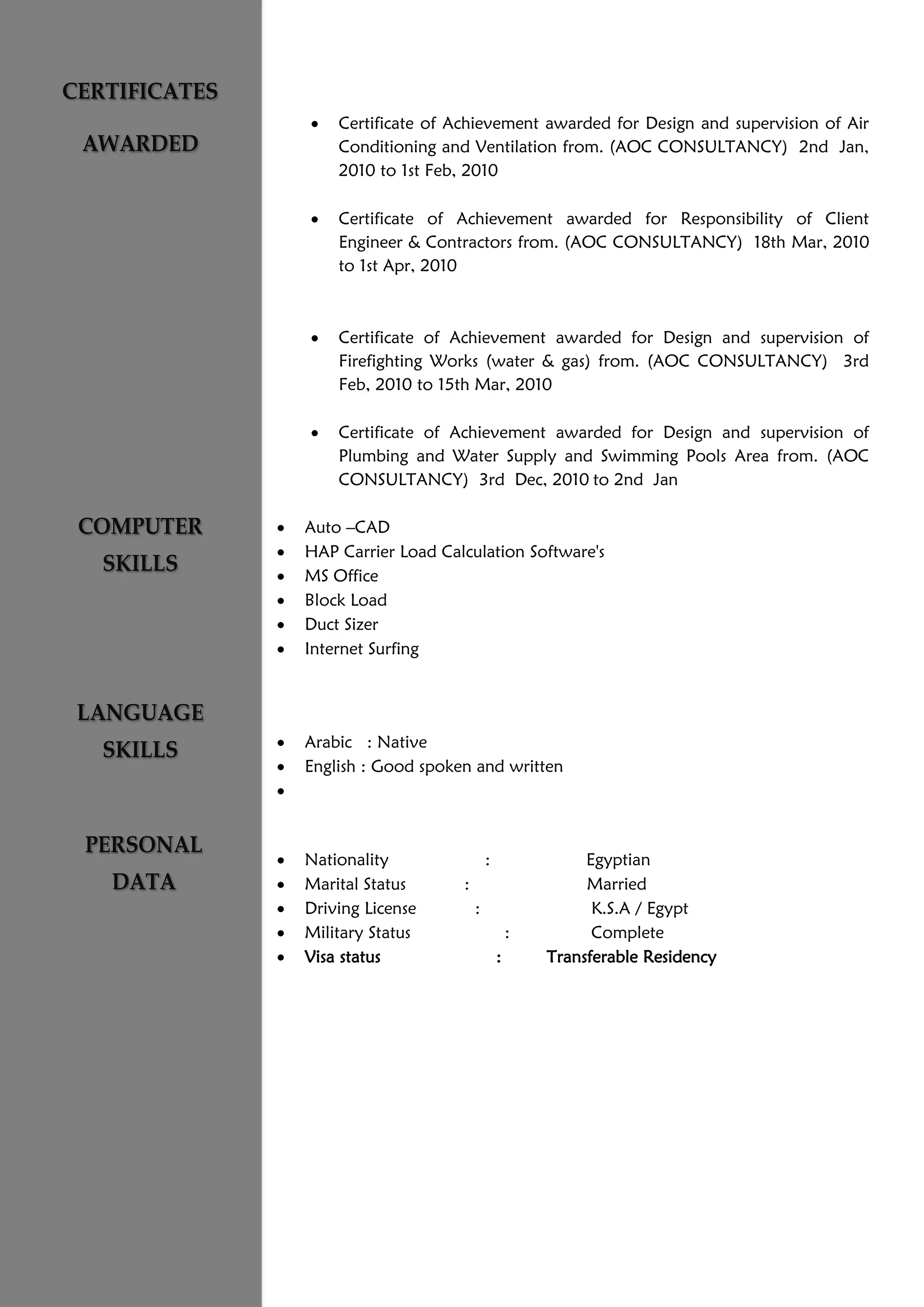  Certificate of Achievement awarded for Design and supervision of Air
Conditioning and Ventilation from. (AOC CONSULTANCY) 2nd Jan,
2010 to 1st Feb, 2010
 Certificate of Achievement awarded for Responsibility of Client
Engineer & Contractors from. (AOC CONSULTANCY) 18th Mar, 2010
to 1st Apr, 2010
 Certificate of Achievement awarded for Design and supervision of
Firefighting Works (water & gas) from. (AOC CONSULTANCY) 3rd
Feb, 2010 to 15th Mar, 2010
 Certificate of Achievement awarded for Design and supervision of
Plumbing and Water Supply and Swimming Pools Area from. (AOC
CONSULTANCY) 3rd Dec, 2010 to 2nd Jan
 Auto –CAD
 HAP Carrier Load Calculation Software's
 MS Office
 Block Load
 Duct Sizer
 Internet Surfing
 Arabic : Native
 English : Good spoken and written

 Nationality : Egyptian
 Marital Status : Married
 Driving License : K.S.A / Egypt
 Military Status : Complete
 Visa status : Transferable Residency
 